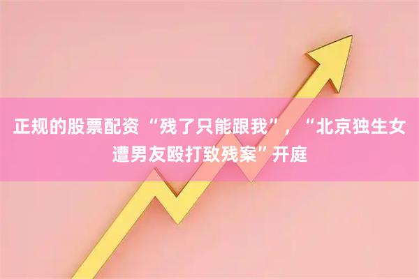 正规的股票配资 “残了只能跟我”，“北京独生女遭男友殴打致残案”开庭