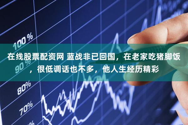 在线股票配资网 蓝战非已回国，在老家吃猪脚饭，很低调话也不多，他人生经历精彩