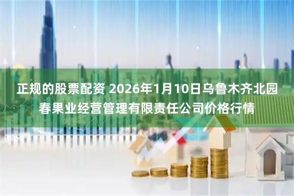 正规的股票配资 2026年1月10日乌鲁木齐北园春果业经营管理有限责任公司价格行情