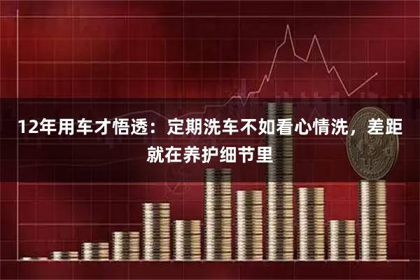 12年用车才悟透：定期洗车不如看心情洗，差距就在养护细节里