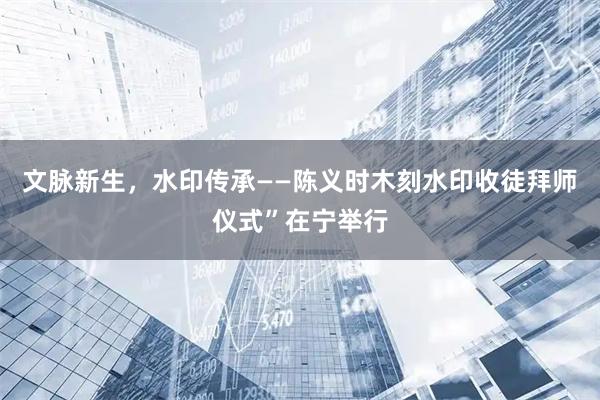 文脉新生，水印传承——陈义时木刻水印收徒拜师仪式”在宁举行