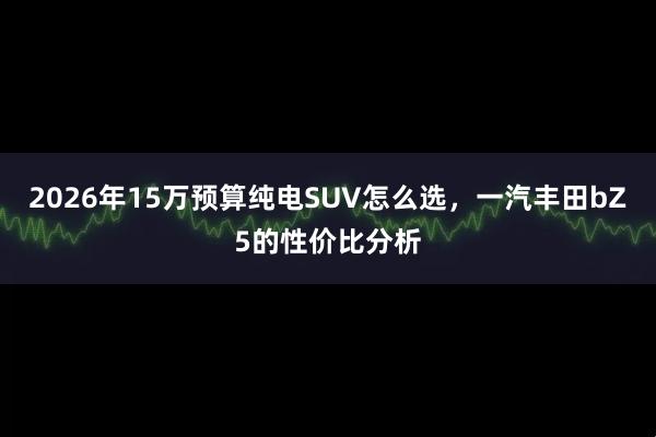 2026年15万预算纯电SUV怎么选，一汽丰田bZ5的性价比分析