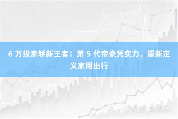 6 万级家轿新王者！第 5 代帝豪凭实力，重新定义家用出行