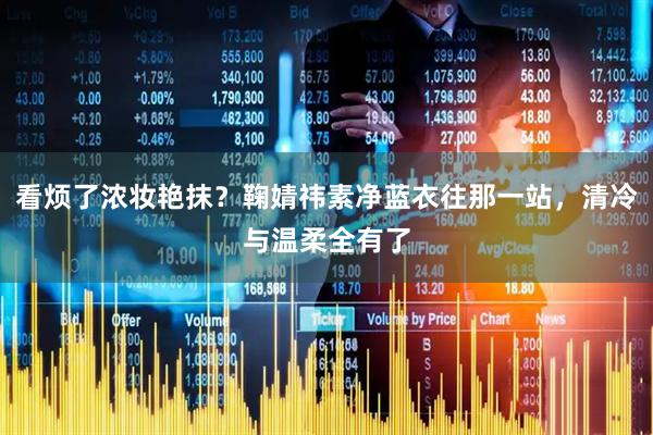 看烦了浓妆艳抹？鞠婧祎素净蓝衣往那一站，清冷与温柔全有了