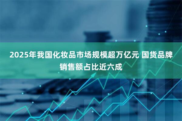 2025年我国化妆品市场规模超万亿元 国货品牌销售额占比近六成