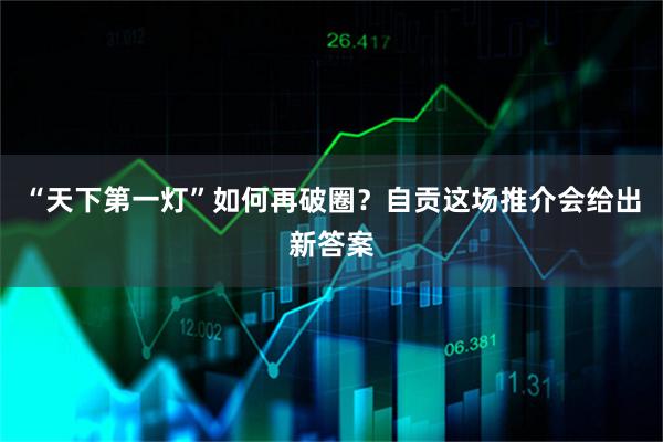“天下第一灯”如何再破圈？自贡这场推介会给出新答案