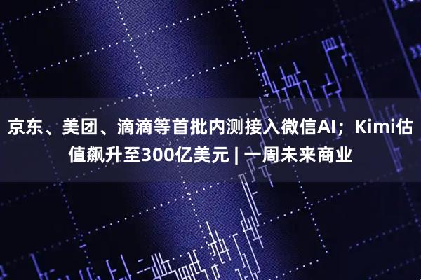 京东、美团、滴滴等首批内测接入微信AI；Kimi估值飙升至300亿美元 | 一周未来商业