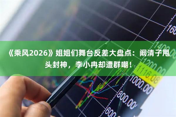 《乘风2026》姐姐们舞台反差大盘点:阚清子甩头封神,李小冉却遭群嘲!