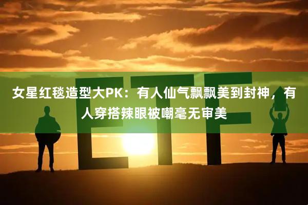 女星红毯造型大PK：有人仙气飘飘美到封神，有人穿搭辣眼被嘲毫无审美
