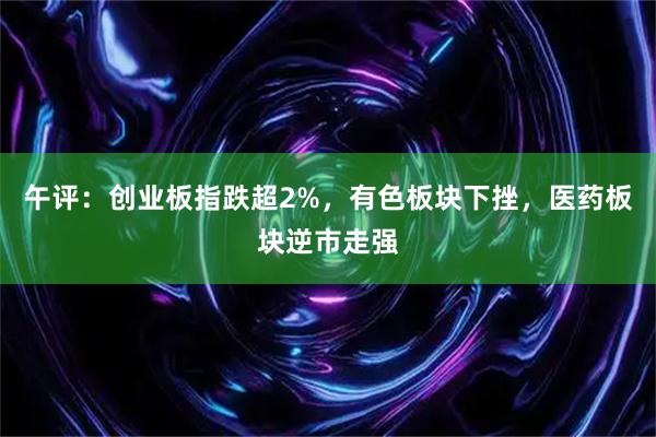 午评：创业板指跌超2%，有色板块下挫，医药板块逆市走强