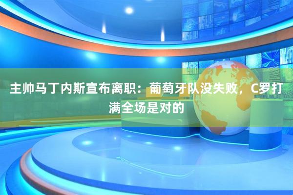 主帅马丁内斯宣布离职：葡萄牙队没失败，C罗打满全场是对的
