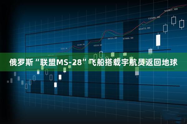 俄罗斯“联盟MS-28”飞船搭载宇航员返回地球
